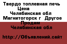 Твердо топлевная печь › Цена ­ 35 000 - Челябинская обл., Магнитогорск г. Другое » Продам   . Челябинская обл.